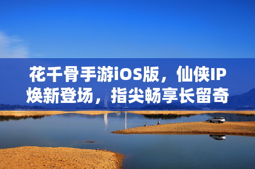 花千骨手游iOS版，仙侠IP焕新登场，指尖畅享长留奇缘，花千骨手游iOS版，仙侠IP焕新，指尖畅享长留奇缘