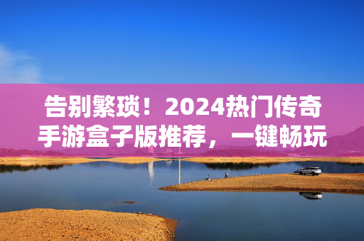 告别繁琐！2024热门传奇手游盒子版推荐，一键畅玩经典传奇，2024传奇手游盒子版，一键畅玩经典