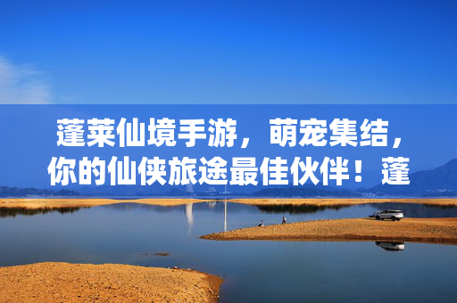 蓬莱仙境手游，萌宠集结，你的仙侠旅途最佳伙伴！蓬莱仙境手游，萌宠集结，仙侠旅途最佳伙伴