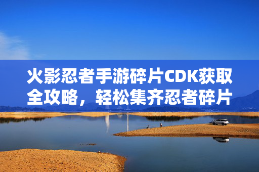火影忍者手游碎片CDK获取全攻略，轻松集齐忍者碎片，快速点亮忍者图鉴！火影忍者手游碎片CDK获取全攻略，轻松集齐碎片点亮忍者图鉴