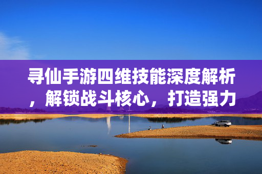 寻仙手游四维技能深度解析，解锁战斗核心，打造强力阵容，寻仙手游四维技能深度解析，解锁战斗核心与强力阵容
