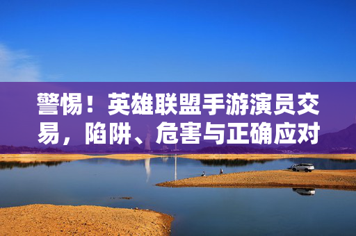 警惕！英雄联盟手游演员交易，陷阱、危害与正确应对，警惕！英雄联盟手游演员交易，陷阱、危害与正确应对