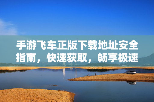 手游飞车正版下载地址安全指南，快速获取，畅享极速漂移体验，手游飞车正版下载地址安全指南，快速获取，畅享极速漂移