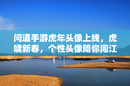 问道手游虎年头像上线，虎啸新春，个性头像陪你闯江湖，问道手游虎年头像上线，虎啸新春，个性头像陪你闯江湖
