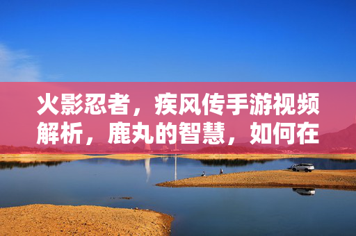 火影忍者，疾风传手游视频解析，鹿丸的智慧，如何在指尖重塑经典？鹿丸智慧重塑经典，火影疾风传手游指尖解析