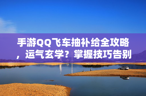 手游QQ飞车抽补给全攻略，运气玄学？掌握技巧告别沉船！手游QQ飞车抽补给全攻略，告别沉船，技巧比运气更重要！
