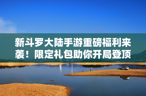 新斗罗大陆手游重磅福利来袭！限定礼包助你开局登顶，斗罗之路从此不同！新斗罗大陆手游重磅福利，限定礼包助你开局登顶