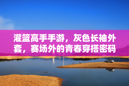 灌篮高手手游，灰色长袖外套，赛场外的青春穿搭密码，灌篮高手手游灰色长袖外套，赛场外的青春穿搭密码