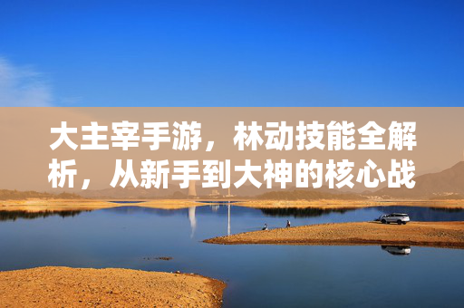 大主宰手游,林动技能全解析,从新手到大神的核心战力,大主宰手游林动技能全解析,从新手到大神的核心战力