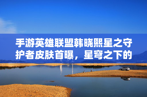 手游英雄联盟韩晓熙星之守护者皮肤首曝，星穹之下的魔法序曲，手游英雄联盟韩晓熙星之守护者皮肤首曝 星穹之下的魔法序曲