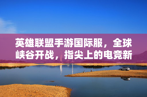 英雄联盟手游国际服，全球峡谷开战，指尖上的电竞新纪元，英雄联盟手游国际服，全球峡谷开战，指尖电竞新纪元