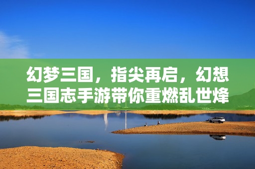 幻梦三国，指尖再启，幻想三国志手游带你重燃乱世烽火，幻想三国志手游，指尖重燃乱世烽火