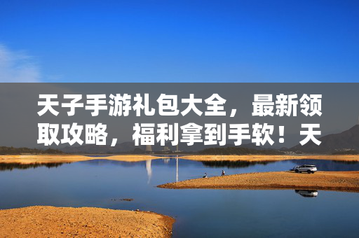 天子手游礼包大全，最新领取攻略，福利拿到手软！天子手游礼包领取全攻略，最新福利拿到手软！