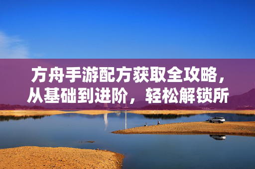 方舟手游配方获取全攻略,从基础到进阶,轻松解锁所有配方,方舟手游配方获取全攻略,从基础到进阶,轻松解锁所有配方