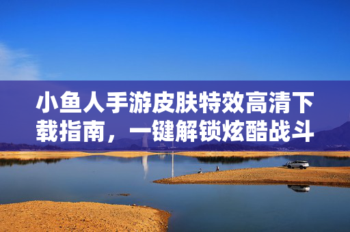 小鱼人手游皮肤特效高清下载指南，一键解锁炫酷战斗体验，小鱼人手游皮肤特效高清下载指南，一键解锁炫酷战斗体验