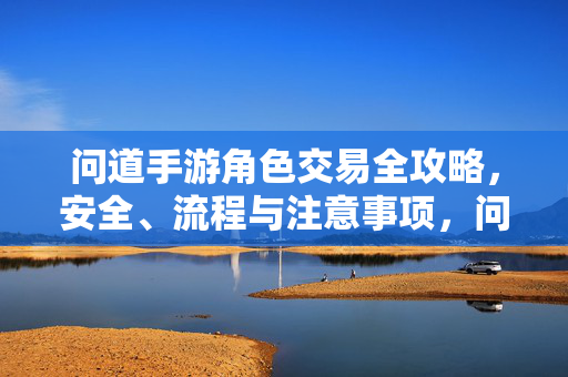 问道手游角色交易全攻略，安全、流程与注意事项，问道手游角色交易全攻略，安全流程与注意事项