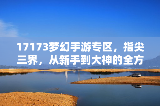 17173梦幻手游专区，指尖三界，从新手到大神的全方位指南，17173梦幻手游，指尖三界新手到大神全方位指南