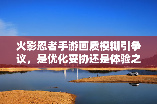 火影忍者手游画质模糊引争议，是优化妥协还是体验之殇？火影忍者手游画质模糊争议，优化妥协还是体验之殇？