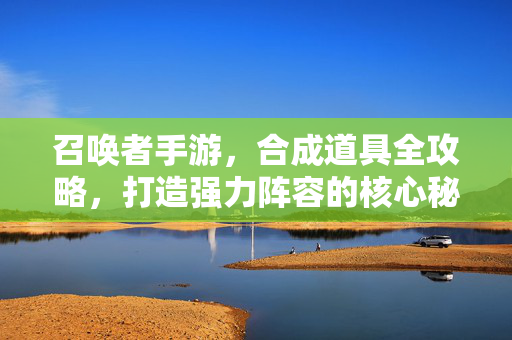 召唤者手游，合成道具全攻略，打造强力阵容的核心秘诀，召唤者手游合成道具全攻略，打造强力阵容核心秘诀