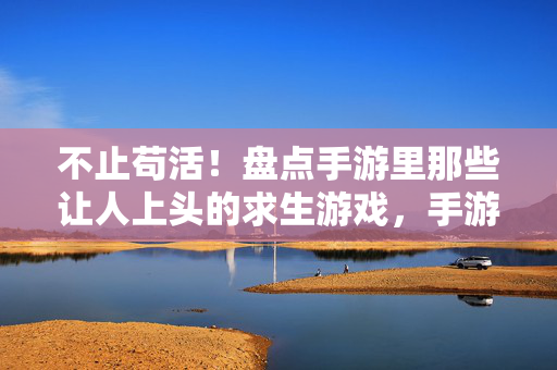 不止苟活！盘点手游里那些让人上头的求生游戏，手游不止苟活，盘点那些让人上头的求生游戏