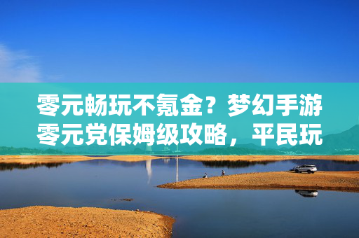 零元畅玩不氪金？梦幻手游零元党保姆级攻略，平民玩家也能轻松上手！梦幻手游零元党保姆级攻略，零元畅玩，平民轻松上手