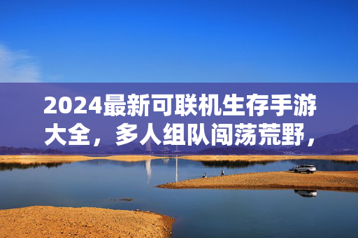 2024最新可联机生存手游大全，多人组队闯荡荒野，这6款让你告别单机！2024最新可联机生存手游，多人组队闯荡荒野，告别单机！