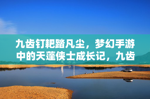 九齿钉耙踏凡尘，梦幻手游中的天蓬侠士成长记，九齿钉耙踏凡尘，天蓬侠士的梦幻手游成长记