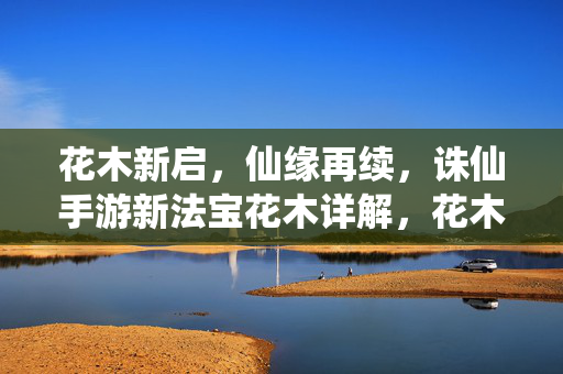 花木新启，仙缘再续，诛仙手游新法宝花木详解，花木新启，仙缘再续，诛仙手游新法宝花木详解