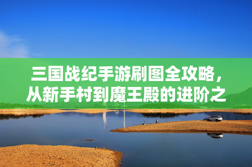 三国战纪手游刷图全攻略，从新手村到魔王殿的进阶之路，三国战纪手游刷图进阶全攻略，从新手村到魔王殿