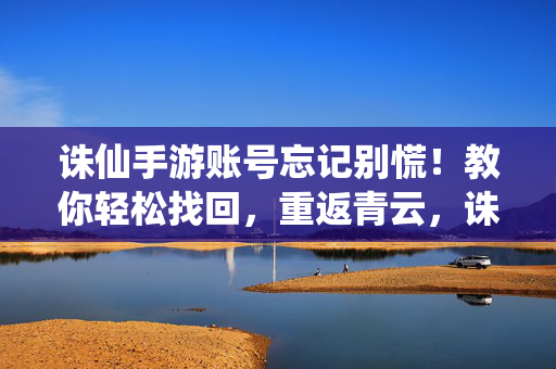 诛仙手游账号忘记别慌！教你轻松找回，重返青云，诛仙手游账号忘记别慌！教你轻松找回，重返青云
