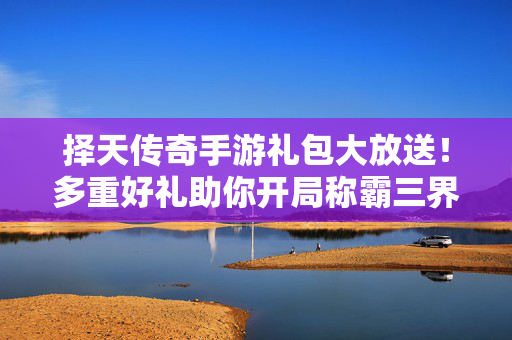 择天传奇手游礼包大放送！多重好礼助你开局称霸三界，择天传奇手游礼包放送，多重好礼助开局称霸三界