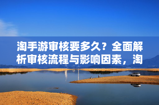 淘手游审核要多久？全面解析审核流程与影响因素，淘手游审核要多久？流程与影响因素深度解析