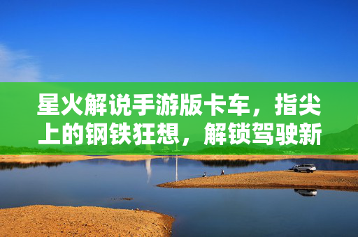 星火解说手游版卡车，指尖上的钢铁狂想，解锁驾驶新乐趣，指尖钢铁狂想，星火解说手游卡车驾驶新乐趣