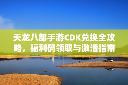 天龙八部手游CDK兑换全攻略，福利码领取与激活指南，助你畅快闯江湖！天龙八部手游CDK兑换全攻略，福利码领取激活指南，畅快闯江湖！
