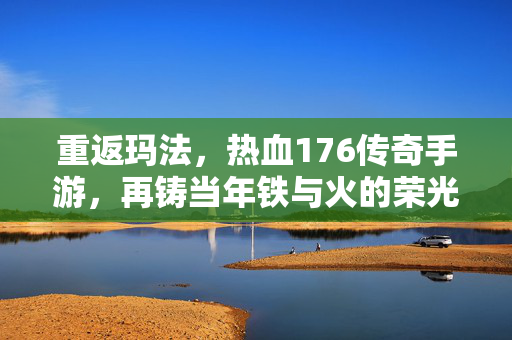 重返玛法，热血176传奇手游，再铸当年铁与火的荣光，重返玛法，热血176手游再铸铁与火荣光