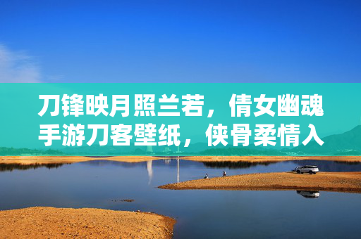 刀锋映月照兰若，倩女幽魂手游刀客壁纸，侠骨柔情入画来，刀锋映月侠骨入画，倩女幽魂手游刀客壁纸