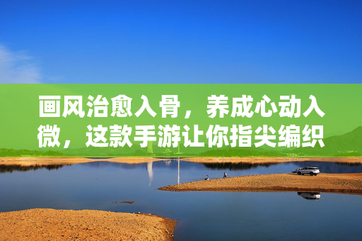 画风治愈入骨，养成心动入微，这款手游让你指尖编织梦想日常，指尖编织治愈梦想日常