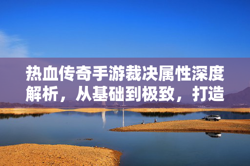 热血传奇手游裁决属性深度解析，从基础到极致，打造最强近战利器，热血传奇手游裁决属性深度解析，从基础到极致打造最强近战利器