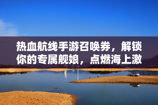 热血航线手游召唤券，解锁你的专属舰娘，点燃海上激战！热血航线召唤券，解锁舰娘，点燃海上激战！