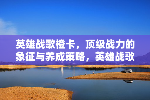 英雄战歌橙卡，顶级战力的象征与养成策略，英雄战歌橙卡，顶级战力的象征与养成策略