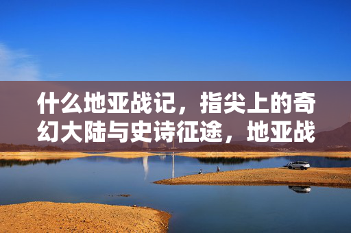 什么地亚战记，指尖上的奇幻大陆与史诗征途，地亚战记，指尖上的奇幻史诗征途
