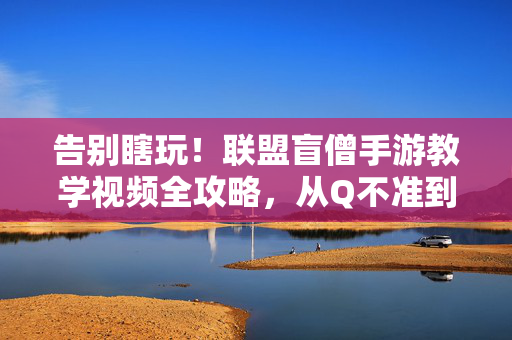 告别瞎玩！联盟盲僧手游教学视频全攻略，从Q不准到野区一哥，告别瞎玩！联盟盲僧手游全攻略，从Q不准到野区一哥