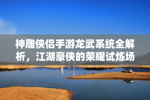 神雕侠侣手游龙武系统全解析，江湖豪侠的荣耀试炼场，神雕侠侣手游龙武系统全解析，江湖豪侠的荣耀试炼场