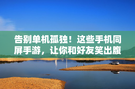 告别单机孤独！这些手机同屏手游，让你和好友笑出腹肌，告别单机孤独！同屏手游让你和好友笑出腹肌
