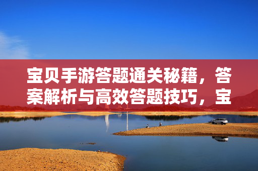 宝贝手游答题通关秘籍，答案解析与高效答题技巧，宝贝手游答题通关秘籍，答案解析与高效答题技巧