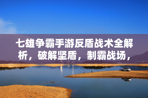 七雄争霸手游反盾战术全解析，破解坚盾，制霸战场，七雄争霸手游反盾战术全解析，破解坚盾制霸战场