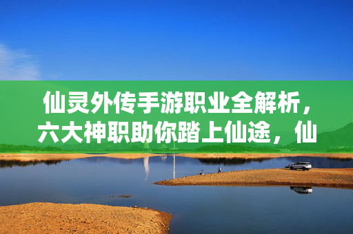 仙灵外传手游职业全解析，六大神职助你踏上仙途，仙灵外传手游六大神职全解析