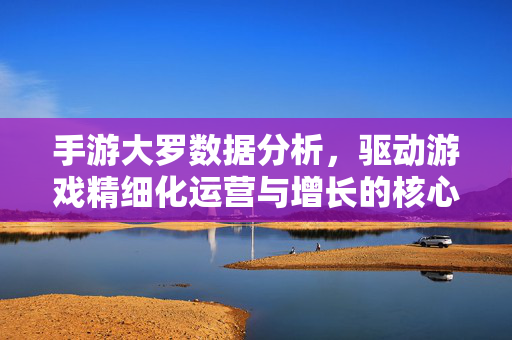 手游大罗数据分析，驱动游戏精细化运营与增长的核心引擎，手游大罗数据分析，驱动精细化运营与增长的核心引擎