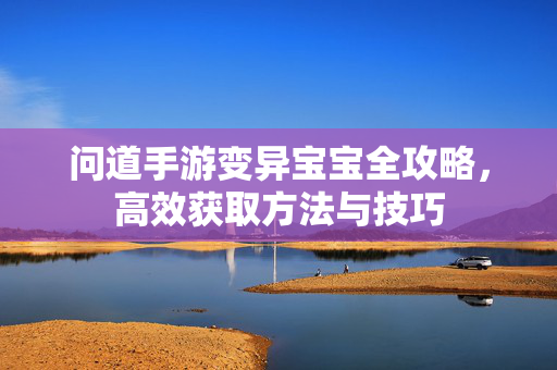 问道手游变异宝宝全攻略，高效获取方法与技巧