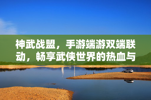 神武战盟，手游端游双端联动，畅享武侠世界的热血与荣耀，神武战盟，双端联动，武侠热血荣耀